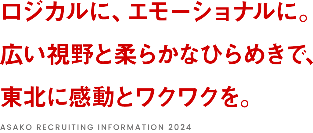 ロジカルにエモーショナルに。広い視野と柔らかなひらめきで東北に感動とワクワクを。ASAKO RECRUITING INFORMATION 2024